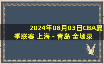 2024年08月03日CBA夏季联赛 上海 - 青岛 全场录像